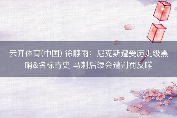 云开体育(中国) 徐静雨：尼克斯遭受历史级黑哨&名标青史 马刺后续会遭判罚反噬