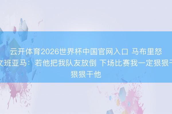 云开体育2026世界杯中国官网入口 马布里怒喷文班亚马：若他把我队友放倒 下场比赛我一定狠狠干他