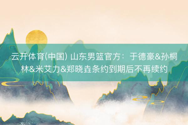 云开体育(中国) 山东男篮官方：于德豪&孙桐林&米艾力&郑晓垚条约到期后不再续约