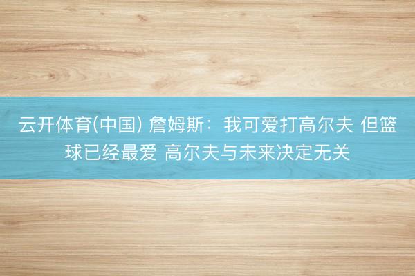云开体育(中国) 詹姆斯：我可爱打高尔夫 但篮球已经最爱 高尔夫与未来决定无关