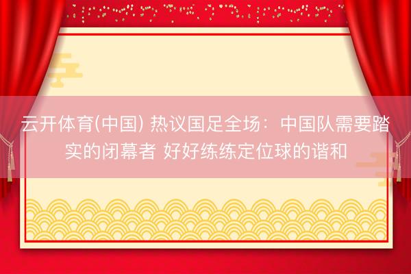 云开体育(中国) 热议国足全场:中国队需要踏实的闭幕者 好好练练定位球的谐和