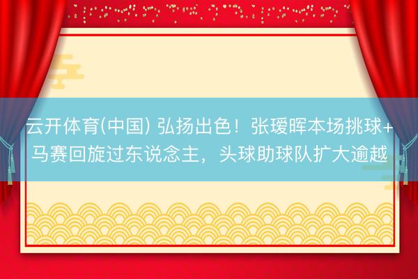 云开体育(中国) 弘扬出色！张瑷晖本场挑球+马赛回旋过东说念主，头球助球队扩大逾越
