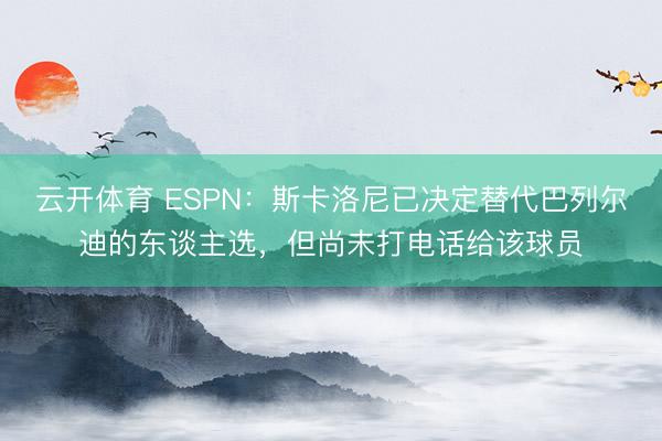云开体育 ESPN：斯卡洛尼已决定替代巴列尔迪的东谈主选，但尚未打电话给该球员