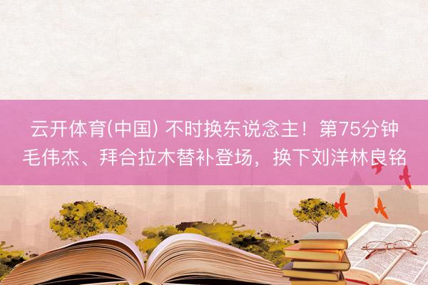 云开体育(中国) 不时换东说念主！第75分钟毛伟杰、拜合拉木替补登场，换下刘洋林良铭