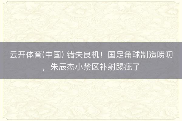 云开体育(中国) 错失良机！国足角球制造唠叨，朱辰杰小禁区补射踢疵了