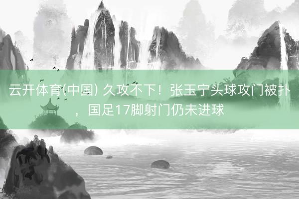 云开体育(中国) 久攻不下！张玉宁头球攻门被扑，国足17脚射
