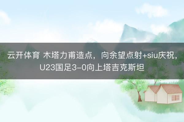 云开体育 木塔力甫造点，向余望点射+siu庆祝，U23国足3-0向上塔吉克斯坦