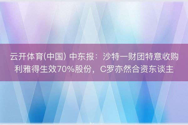 云开体育(中国) 中东报：沙特一财团特意收购利雅得生效70%股份，C罗亦然合资东谈主