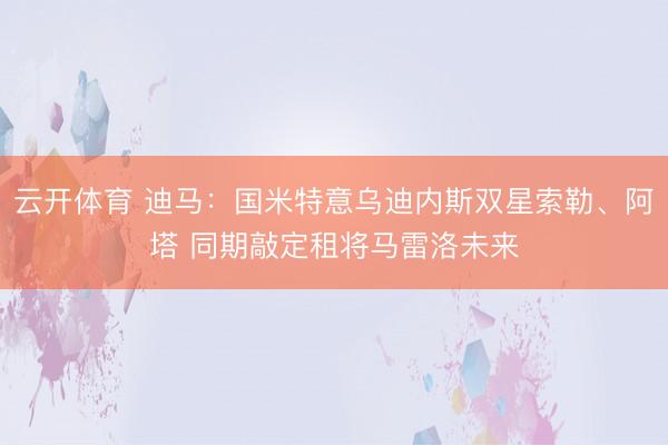 云开体育 迪马：国米特意乌迪内斯双星索勒、阿塔 同期敲定租将马雷洛未来