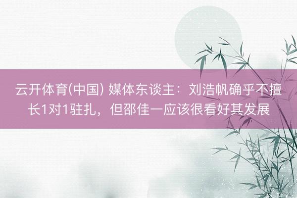 云开体育(中国) 媒体东谈主：刘浩帆确乎不擅长1对1驻扎，但邵佳一应该很看好其发展