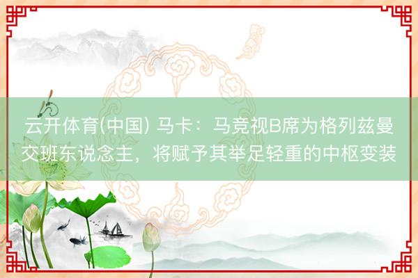 云开体育(中国) 马卡：马竞视B席为格列兹曼交班东说念主，将赋予其举足轻重的中枢变装