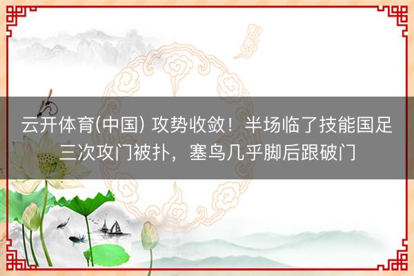 云开体育(中国) 攻势收敛！半场临了技能国足三次攻门被扑，塞鸟几乎脚后跟破门