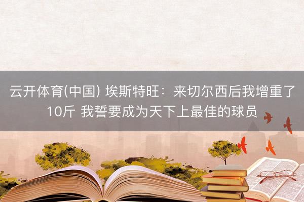 云开体育(中国) 埃斯特旺：来切尔西后我增重了10斤 我誓要成为天下上最佳的球员