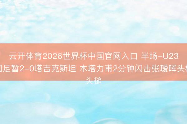 云开体育2026世界杯中国官网入口 半场-U23国足暂2-0塔吉克斯坦 木塔力甫2分钟闪击张瑷晖头槌