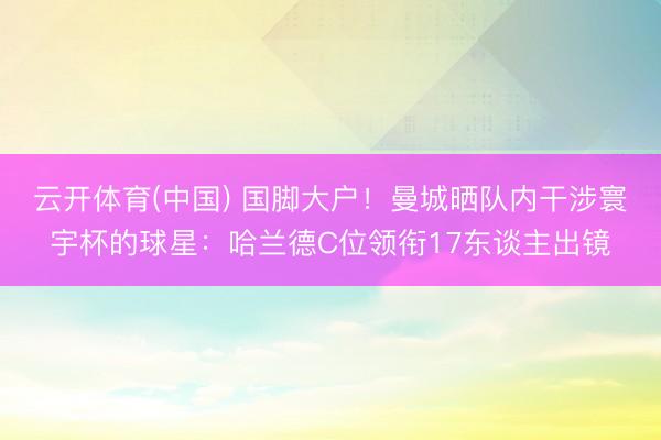 云开体育(中国) 国脚大户！曼城晒队内干涉寰宇杯的球星：哈兰德C位领衔17东谈主出镜
