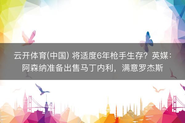 云开体育(中国) 将适度6年枪手生存？英媒：阿森纳准备出售马丁内利，满意罗杰斯