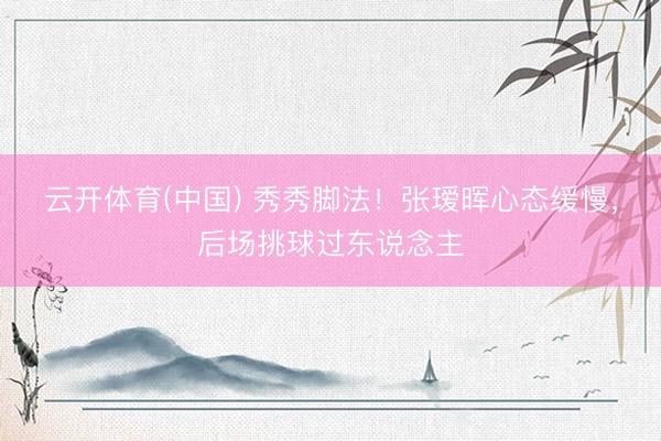 云开体育(中国) 秀秀脚法！张瑷晖心态缓慢，后场挑球过东说念主