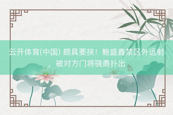 云开体育(中国) 颇具要挟！鲍盛鑫禁区外远射，被对方门将骁勇扑出