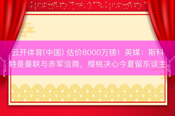 云开体育(中国) 估价8000万镑!英媒:斯科特是曼联与赤军洽商,樱桃决心今夏留东谈主