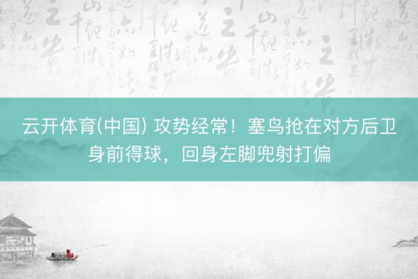 云开体育(中国) 攻势经常！塞鸟抢在对方后卫身前得球，回身左脚兜射打偏