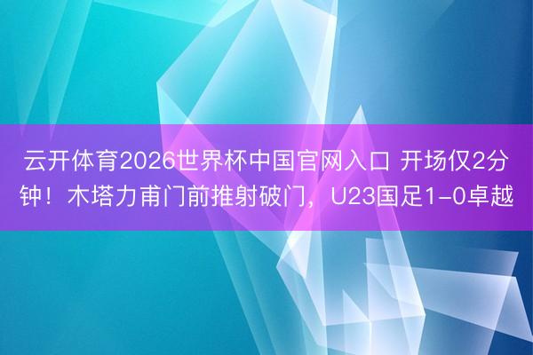 云开体育2026世界杯中国官网入口 开场仅2分钟！木塔力甫门前推射破门，U23国足1-0卓越