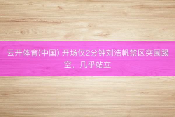云开体育(中国) 开场仅2分钟刘浩帆禁区突围踢空，几乎站立