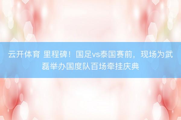 云开体育 里程碑！国足vs泰国赛前，现场为武磊举办国度队百场牵挂庆典