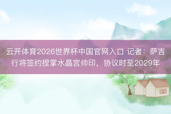 云开体育2026世界杯中国官网入口 记者：萨吉行将签约捏掌水晶宫帅印，协议时至2029年
