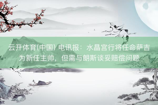云开体育(中国) 电讯报：水晶宫行将任命萨吉为新任主帅，但需与朗斯谈妥赔偿问题