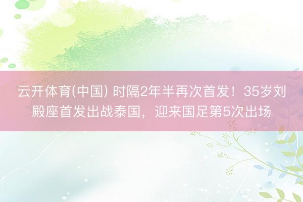 云开体育(中国) 时隔2年半再次首发！35岁刘殿座首发出战泰国，迎来国足第5次出场