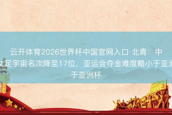云开体育2026世界杯中国官网入口 北青：中国女足宇宙名次降至17位，亚运会夺金难度略小于亚洲杯