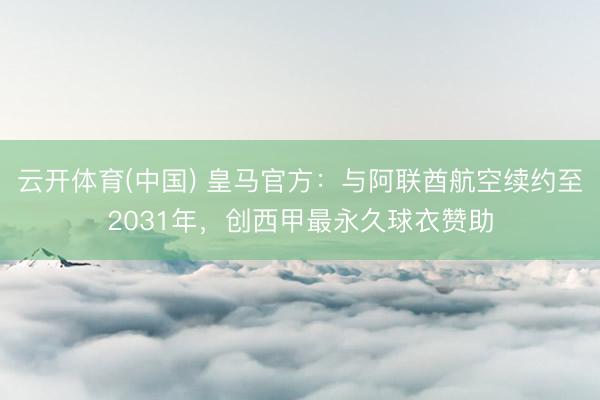 云开体育(中国) 皇马官方：与阿联酋航空续约至2031年，创西甲最永久球衣赞助