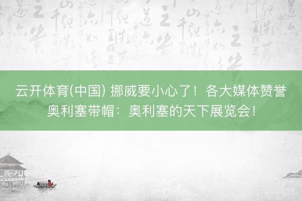 云开体育(中国) 挪威要小心了！各大媒体赞誉奥利塞带帽：奥利塞的天下展览会！