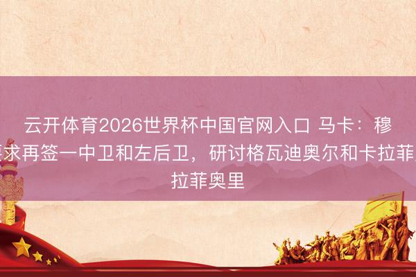 云开体育2026世界杯中国官网入口 马卡：穆帅要求再签一中卫和左后卫，研讨格瓦迪奥尔和卡拉菲奥里