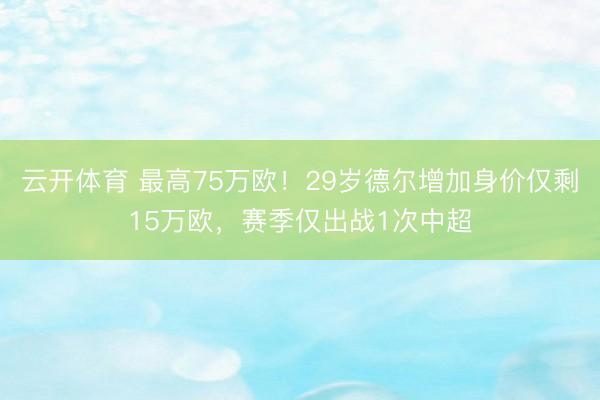 云开体育 最高75万欧！29岁德尔增加身价仅剩15万欧，赛季仅出战1次中超