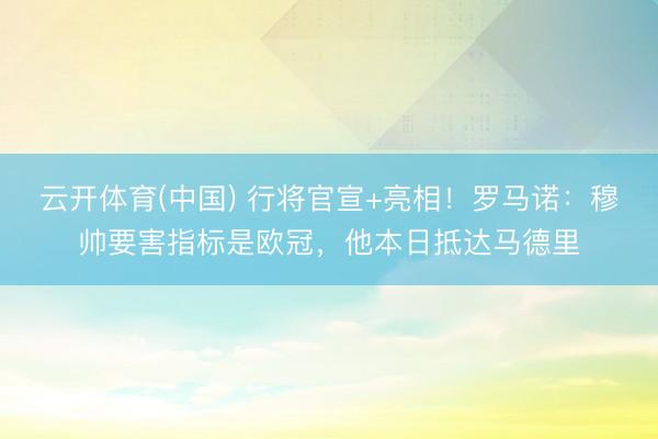 云开体育(中国) 行将官宣+亮相!罗马诺:穆帅要害指标是欧冠,他本日抵达马德里