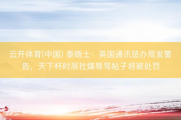 云开体育(中国) 泰晤士：英国通讯惩办局发警告，天下杯时辰社媒辱骂帖子将被处罚