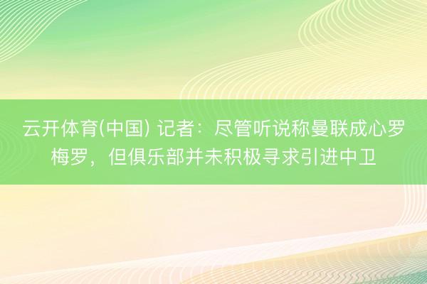云开体育(中国) 记者:尽管听说称曼联成心罗梅罗,但俱乐部并未积极寻求引进中卫