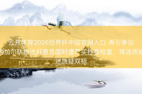 云开体育2026世界杯中国官网入口 再引争议！塞内加尔队抵达好意思国时遭严实抄身检查，球迷质疑双标