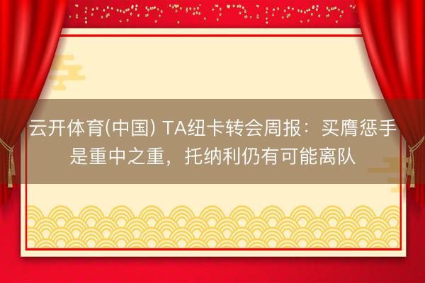 云开体育(中国) TA纽卡转会周报：买膺惩手是重中之重，托纳利仍有可能离队