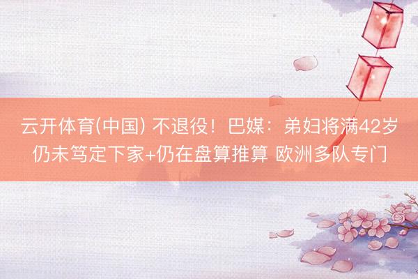 云开体育(中国) 不退役！巴媒：弟妇将满42岁仍未笃定下家+仍在盘算推算 欧洲多队专门