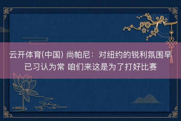 云开体育(中国) 尚帕尼：对纽约的锐利氛围早已习认为常 咱们来这是为了打好比赛