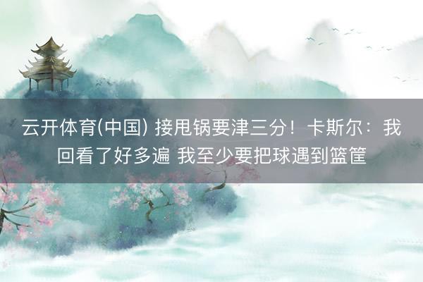云开体育(中国) 接甩锅要津三分！卡斯尔：我回看了好多遍 我至少要把球遇到篮筐