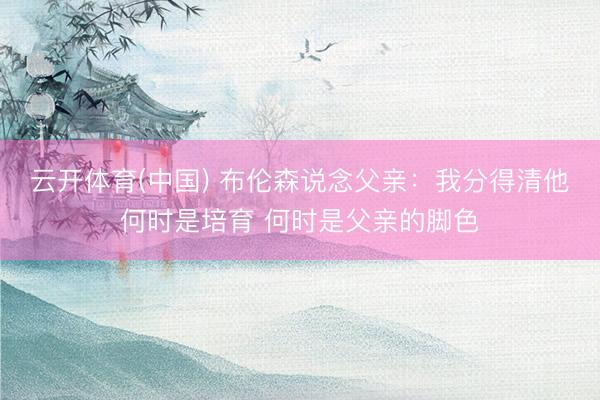 云开体育(中国) 布伦森说念父亲：我分得清他何时是培育 何时是父亲的脚色