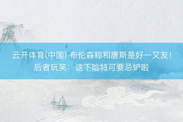 云开体育(中国) 布伦森称和唐斯是好一又友！后者玩笑：这下哈特可要忌妒啦