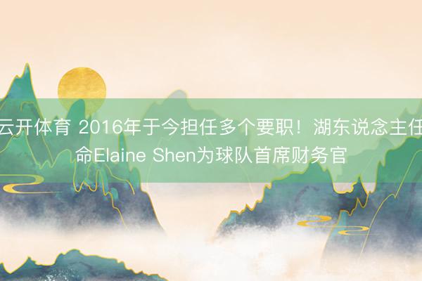 云开体育 2016年于今担任多个要职！湖东说念主任命Elaine Shen为球队首席财务官