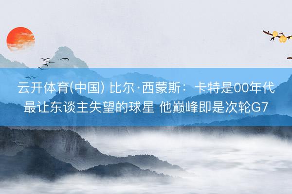 云开体育(中国) 比尔·西蒙斯：卡特是00年代最让东谈主失望的球星 他巅峰即是次轮G7
