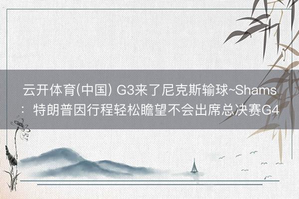 云开体育(中国) G3来了尼克斯输球~Shams：特朗普因行程轻松瞻望不会出席总决赛G4