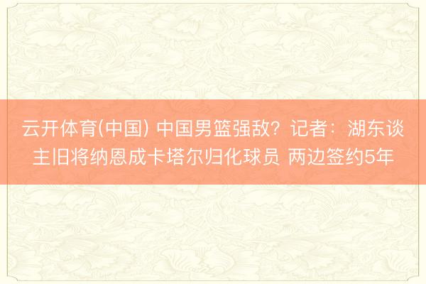 云开体育(中国) 中国男篮强敌？记者：湖东谈主旧将纳恩成卡塔尔归化球员 两边签约5年