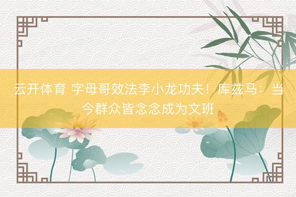 云开体育 字母哥效法李小龙功夫!库兹马:当今群众皆念念成为文班
